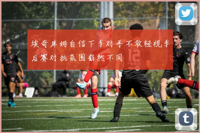 埃奇库姆自信下季对手不敢轻视季后赛对抗氛围截然不同