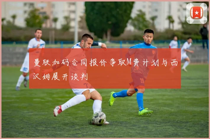 曼联加码合同报价争取M费计划与西汉姆展开谈判