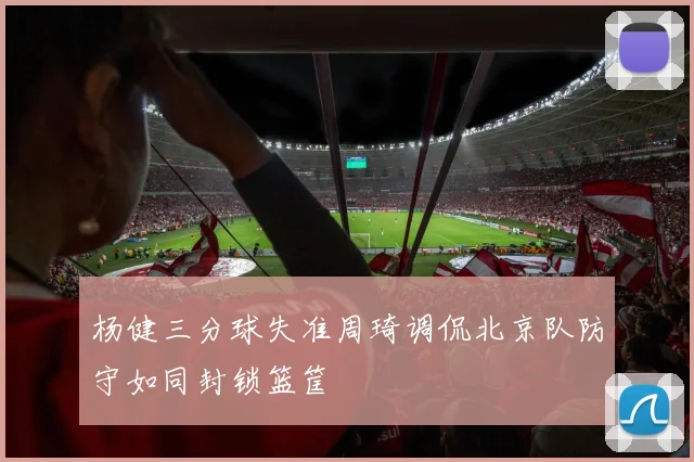 杨健三分球失准周琦调侃北京队防守如同封锁篮筐
