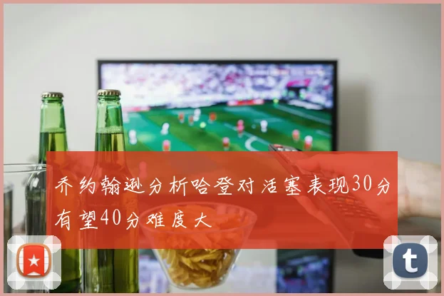 乔约翰逊分析哈登对活塞表现30分有望40分难度大