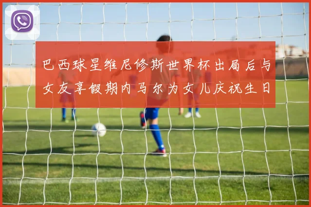 巴西球星维尼修斯世界杯出局后与女友享假期内马尔为女儿庆祝生日