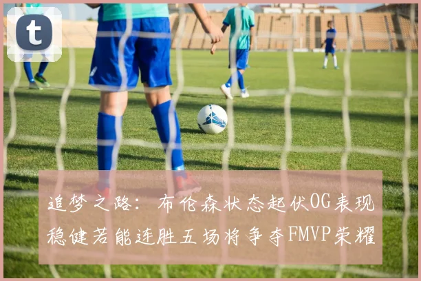 追梦之路：布伦森状态起伏OG表现稳健若能连胜五场将争夺FMVP荣耀