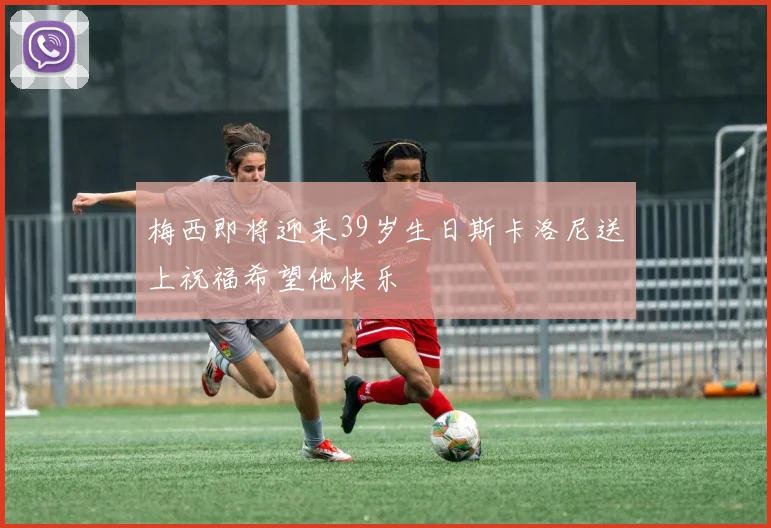 梅西即将迎来39岁生日斯卡洛尼送上祝福希望他快乐