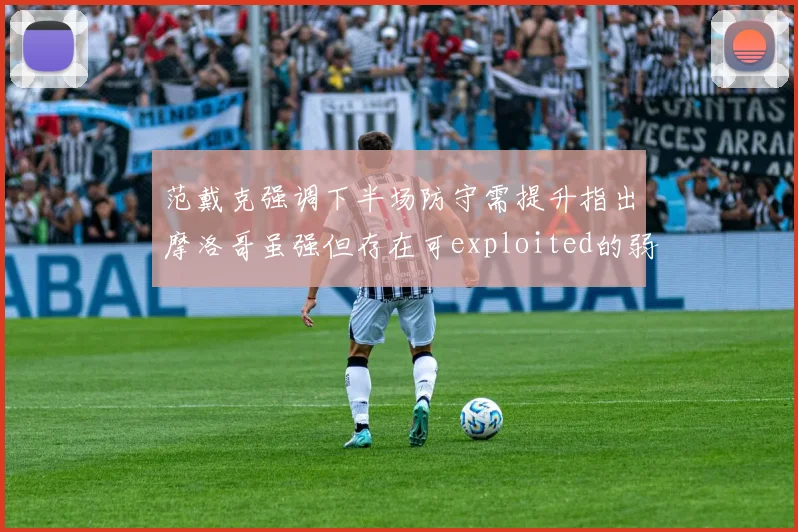 范戴克强调下半场防守需提升指出摩洛哥虽强但存在可exploited的弱点