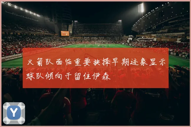 火箭队面临重要抉择早期迹象显示球队倾向于留住伊森