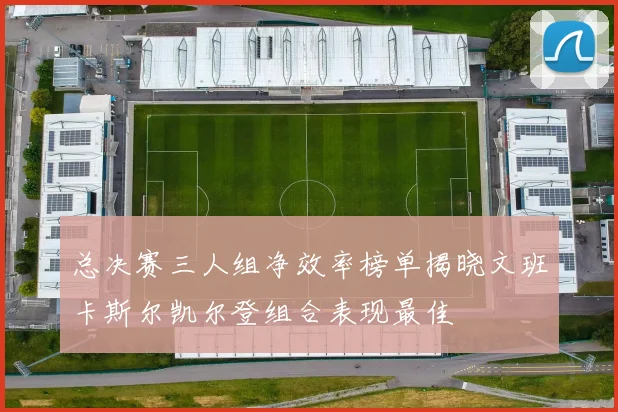 总决赛三人组净效率榜单揭晓文班卡斯尔凯尔登组合表现最佳