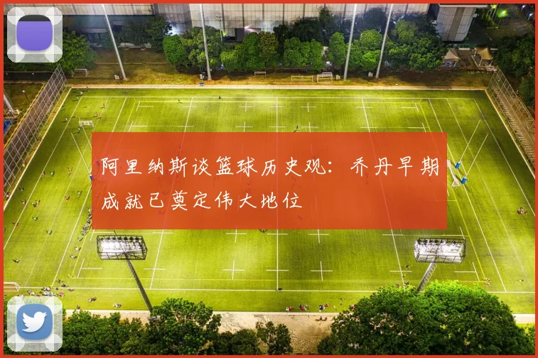 阿里纳斯谈篮球历史观：乔丹早期成就已奠定伟大地位