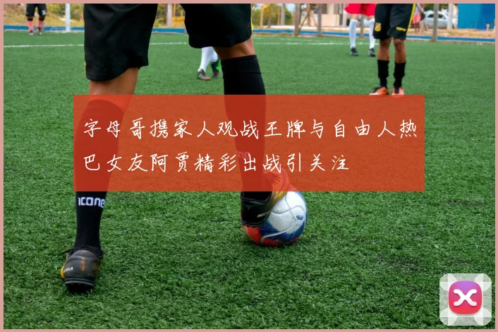 字母哥携家人观战王牌与自由人热巴女友阿贾精彩出战引关注