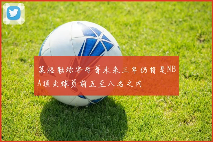 莱格勒称字母哥未来三年仍将是NBA顶尖球员前五至八名之内